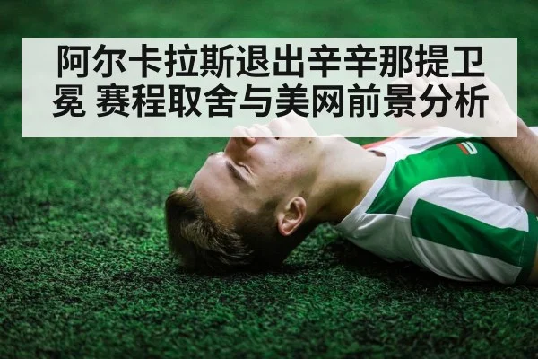 阿尔卡拉斯退出辛辛那提卫冕 赛程取舍与美网前景分析
